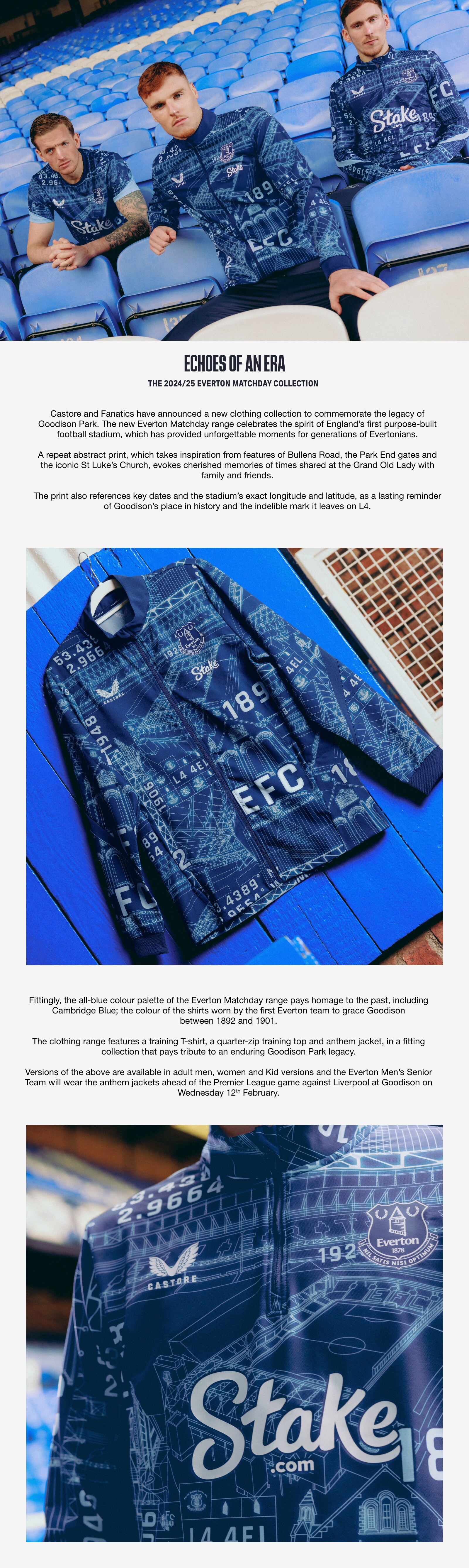 Echoes of an Era: The 2024/25 Everton Matchday Collection. Castore and Fanatics have announced a new clothing collection to commemorate the legacy of Goodison Park. The new Everton Matchday range celebrates the spirit of England's first purpose-built football stadium, which has provided unforgettable moments for generations of Evertonians.  A repeat abstract print, which takes inspiration from features of Bullens Road, the Park End gates and the iconic St Luke’s Church, evokes cherished memories of times shared at the Grand Old Lady with family and friends. The print also references key dates and the stadium's exact longitude and latitude, as a lasting reminder of Goodison’s place in history and the indelible mark it leaves on L4. Fittingly, the all-blue colour palette of the Everton Matchday range pays homage to the past in including Cambridge Blue; the colour of the shirts worn by the first Everton team to grace Goodison between 1892 and 1901. The clothing range features a training T-shirt, a quarter-zip training top and anthem jacket, in a fitting collection that pays tribute to an enduring Goodison Park legacy. Versions of the above are available in adult men, women and Kid versions and the Everton Men’s Senior Team will wear the anthem jackets ahead of the Premier League game against Liverpool at Goodison on Wednesday 13 February.