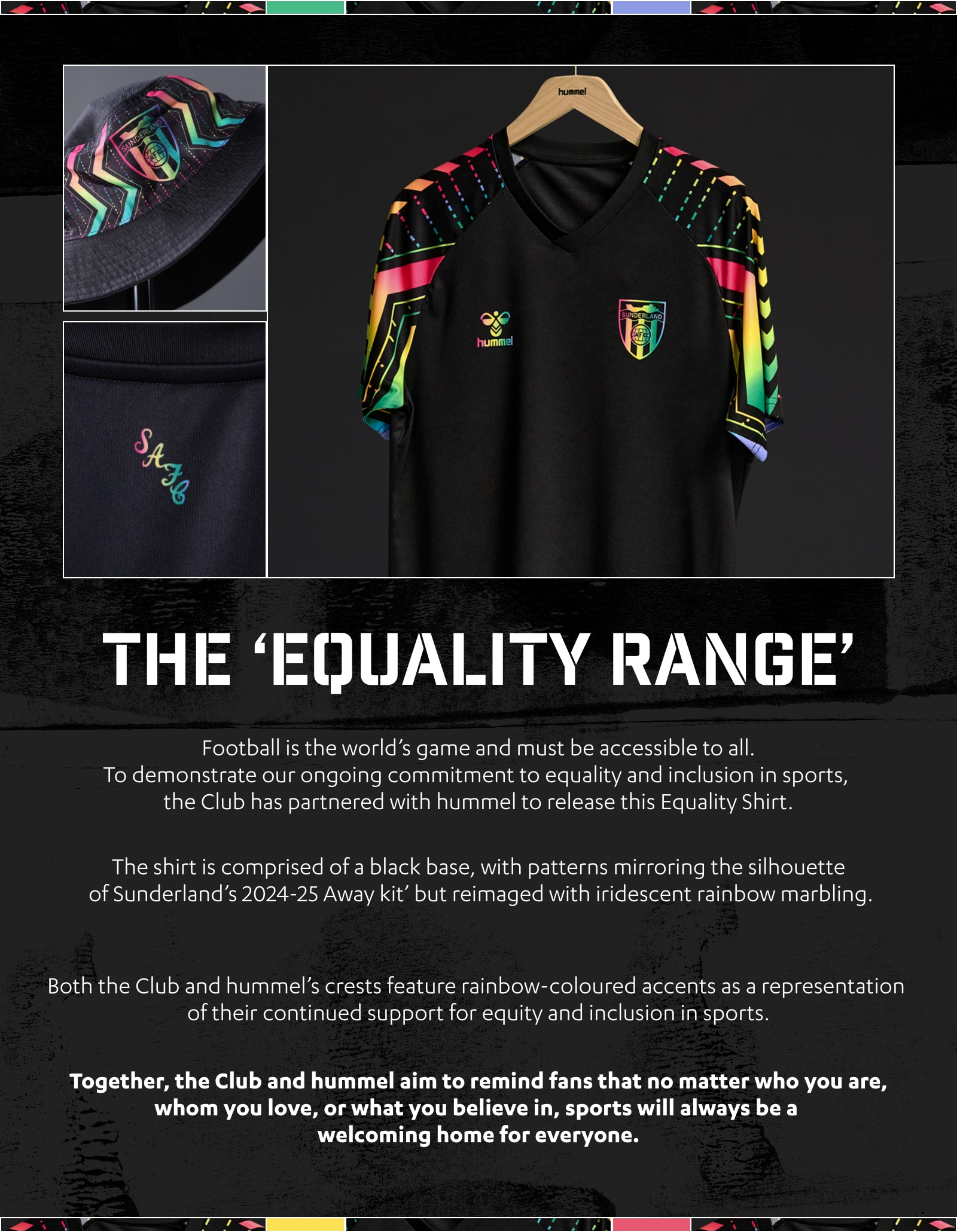 The Equality Range. Football is the world’s game and must be accessible to all. To demonstrate our ongoing commitment to equality and inclusion in sports, the Club has partnered with hummel to release this Equality Shirt. The shirt is comprised of a black base, mirroring the silhouette of Sunderland’s 2024-25 Away kit, juxtaposed by iridescent rainbow marbling, echoing the iconic pattern on the sleeves. Both the Club and hummel’s crests feature rainbow-coloured accents as a representation of their continued support for equity and inclusion in sports. Together, the Club and hummel aim to remind fans that no matter who you are, whom you love, or what you believe in, sports will always be a welcoming home for everyone.